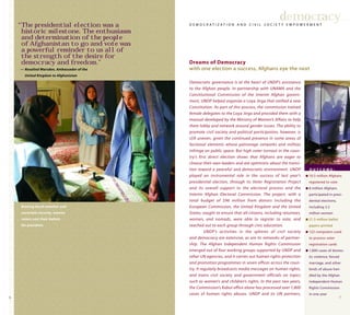 76
Democratic governance is at the heart of UNDP’s assistance
to the Afghan people. In partnership with UNAMA and the
Constitutional Commission of the interim Afghan govern-
ment, UNDP helped organize a Loya Jirga that ratified a new
Constitution. As part of this process, the commission trained
female delegates to the Loya Jirga and provided them with a
manual developed by the Ministry of Women’s Affairs to help
them lobby and network around gender issues. The ability to
promote civil society and political participation, however, is
still uneven, given the continued presence in some areas of
factional elements whose patronage networks and militias
infringe on public space. But high voter turnout in the coun-
try’s first direct election shows that Afghans are eager to
choose their own leaders and are optimistic about the transi-
tion toward a peaceful and democratic environment. UNDP
played an instrumental role in the success of last year’s
presidential election, through its Voter Registration Project
and its overall support to the electoral process and the
Interim Afghan Electoral Commission. The project, with a
total budget of $96 million from donors including the
European Commission, the United Kingdom and the United
States, sought to ensure that all citizens, including returnees,
women, and nomads, were able to register to vote, and
reached out to each group through civic education.
UNDP’s activities in the spheres of civil society
and democracy are extensive, as are its networks of partner-
ship. The Afghan Independent Human Rights Commission
emerged out of four working groups supported by UNDP and
other UN agencies, and it carries out human rights protection
and promotion programmes in seven offices across the coun-
try. It regularly broadcasts media messages on human rights,
and trains civil society and government officials on topics
such as women’s and children’s rights. In the past two years,
the Commission’s Kabul office alone has processed over 1,800
cases of human rights abuses. UNDP and its UN partners,
democracy
Dreams of Democracy
with one election a success, Afghans eye the next
D E M O C R A T I Z A T I O N A N D C I V I L S O C I E T Y E M P O W E R M E N T
O U T C O M E :
q 10.5 million Afghans
registered to vote
q 8 million Afghans
participated in presi-
dential elections,
including 3.2
million women
q 21.5 million ballot
papers printed
q 122 computers used
to process voter
registration cards
q 1,800 cases of domes-
tic violence, forced
marriage, and other
kinds of abuse han-
dled by the Afghan
Independent Human
Rights Commission
in one year
“The presidential election was a
historic milestone. The enthusiasm
and determination of the people
of Afghanistan to go and vote was
a powerful reminder to us all of
the strength of the desire for
democracy and freedom.”
— Rosalind Marsden, Ambassador of the
United Kingdom to Afghanistan
Braving harsh weather and
uncertain security, women
voters cast their ballots
for president.
 