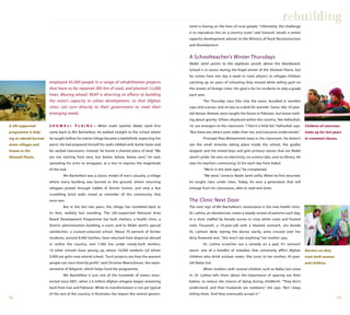 1312
employed 45,000 people in a range of rehabilitation projects
that have so far repaired 285 km of road, and planted 12,000
trees. Moving ahead, REAP is directing its efforts to building
the state’s capacity in urban development, so that Afghan
cities can turn directly to their government to meet their
emerging needs.
S H O M A L I P L A I N S — When math teacher Abdel Jamil first
came back to Mir Bachehkot, he walked straight to the school where
he taught before his native village became a battlefield, expecting the
worst. He had prepared himself for walls riddled with bullet holes and
for sacked classrooms. Instead, he found a charred piece of land. “We
are not starting from zero, but below, below, below zero,” he said,
spreading his arms to wingspan, at a loss to express the magnitude
of the task.
Mir Bachehkot was a classic model of war’s casualty, a village
where every building was burned to the ground, where returning
refugees picked through rubble of former homes, and only a few
crumbling brick walls stood as reminder of the community that
once was.
But in the last two years, the village has stumbled back to
its feet, wobbly but standing. The UN-supported National Area
Based Development Programme has built shelters, a health clinic, a
district administration building, a court, and to Abdel Jamil’s special
satisfaction, a custard-coloured school. About 70 percent of former
residents, around 8,000 families, have returned from dispersal abroad
or within the country, and 1,500 live under newly-built shelters;
14 other schools have sprung up, where 10,000 students (of whom
3,000 are girls) now attend school. “Such projects are how the poorest
people can most directly profit,” said Christian Meerschman, the repre-
sentative of Belgium, which helps fund the programme.
Mir Bachehkot is just one of the hundreds of towns resur-
rected since 2001, when 2.4 million Afghan refugees began streaming
back from Iran and Pakistan. While its transformation is not yet typical
of the rest of the country, it illustrates the impact the central govern-
ment is having on the lives of rural people. “Ultimately, the challenge
is to reproduce this on a country scale,” said Soroush Javadi, a senior
capacity development adviser to the Ministry of Rural Reconstruction
and Development.
A Schoolteacher’s Winter Thursdays
Abdel Jamil points to the algebraic proofs above the blackboard.
School is in recess during the frigid winter of the Shomali Plains, but
he comes here one day a week to tutor physics to refugee children
catching up on years of schooling they missed while selling gum on
the streets of foreign cities. His goal is for his students to skip a grade
each year.
The Thursday class files into the room, bundled in woollen
caps and scarves, and sit two to a desk for warmth. Some, like 10-year-
old Nasser Ahmed, were taught the Koran in Pakistan, but know noth-
ing about gravity. Others displaced within the country, like Hafizullah,
16, are strangers to the classroom. “I feel it a little bit,” Hafizullah says.
“But there are others even older than me, and everyone understands.”
Principal Niaz Mohammed steps in the classroom. He doesn’t
see the small miracles taking place inside the school, the grades
skipped, and the mixed boys and girls primary classes that are Abdel
Jamil’s pride. He sees no electricity, no science labs, and no library. He
sees his teachers commuting 32 km each day from Kabul.
“We’re in the dark ages,” he complained.
“We were,” corrects Abdel Jamil softly. When he first returned,
he taught class under trees. Today, he sees a generation that will
emerge from his classrooms, able to read and write.
The Clinic Next Door
The next sign of Mir Bachehkot’s renaissance is the new health clinic.
Dr. Lailma, an obstetrician, treats a steady stream of patients each day,
in a clinic staffed by female nurses in crisp white coats and frosted
nails. Farzaneh, a 10-year-old with a bloated stomach, sits beside
Dr. Lailma’s desk, eyeing the doctor warily, arms crossed over her
dirty flowered vest. “She won’t eat anything,” her mother says.
Dr. Lailma scratches out a remedy on a pad. It’s stomach
worm, one of a handful of maladies that commonly afflict Afghan
children who drink unclean water. She turns to her mother, 45-year-
old Nafaz Gol.
When mothers with several children such as Nafaz Gol come
in, Dr. Lailma tells them about the importance of spacing out their
babies, to reduce the chance of dying during childbirth. “They don’t
understand, and their husbands are stubborn,” she says. “But I keep
telling them. And they eventually accept it.”
rebuilding
A UN-supported
programme is help-
ing to rebuild burned
down villages and
homes in the
Shomali Plains.
Doctors on duty
treat both women
and children.
Children of returnees
make up for lost years
in crammed classes.
 