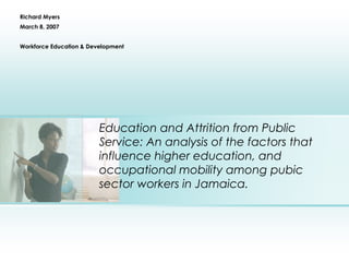 Education and Attrition from Public
Service: An analysis of the factors that
influence higher education, and
occupational mobility among pubic
sector workers in Jamaica.
Richard Myers
March 8, 2007
Workforce Education & Development
 