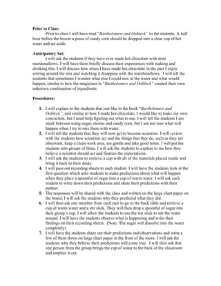 Prior to Class:
Prior to class I will have read “Bartholomew and Oobleck” to the students. A half
hour before the lesson a piece of candy corn should be dropped into a clear cup of hot
water and set aside.
Anticipatory Set:
I will ask the students if they have ever made hot chocolate with mini
marshmallows. I will have them briefly discuss their experiences with making and
drinking this. I will discuss how when I have made hot chocolate in the past I enjoy
stirring around the mix and watching it disappear with the marshmallows. I will tell the
students that sometimes I wonder what else I could mix in the water and what would
happen, similar to how the magicians in “Bartholomew and Oobleck” created their own
unknown combination of ingredients.
Procedures:
1. I will explain to the students that just like in the book “Bartholomew and
Oobleck”, and similar to how I made hot chocolate, I would like to make my own
concoction, but I need help figuring out what to use. I will tell the students I am
stuck between using sugar, raisins and candy corn, but I am not sure what will
happen when I try to mix them with water.
2. I will tell the students that they will now get to become scientists. I will review
with the students how scientists act and the things that they do, such as they are
observant, keep a clean work area, are gentle and take good notes. I will put the
students into groups of three. I will ask the students to explain to me how they
believe a scientist should act and finalize the expectations.
3. I will ask the students to retrieve a cup with all of the materials placed inside and
bring it back to their desks.
4. I will pass out recording sheets to each student. I will have the students look at the
first question which asks students to make predictions about what will happen
when they place a spoonful of sugar into a cup of warm water. I will ask each
student to write down their predictions and share their predictions with their
partner.
5. The responses will be shared with the class and written on the large chart paper on
the board. I will ask the students why they predicted what they did.
6. I will then ask one member from each pair to go to the back table and retrieve a
cup of warm water and a stir stick. They will then drop a spoonful of sugar into
their group’s cup. I will allow the students to use the stir stick to stir the water
around. I will have the students observe what is happening and write their
findings on their recording sheets. (Note: The sugar will dissolve into the water
completely)
7. I will have the students share out their predictions and observations and write a
few of them down on large chart paper in the front of the room. I will ask the
students why they believe their predictions will come true. I will then ask that
one person from the group brings the cup of water to the back of the classroom
and empties it out.
 