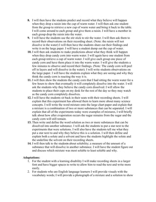 8. I will then have the students predict and record what they believe will happen
when they drop a raisin into the cup of warm water. I will then ask one student
from the group to retrieve a new cup of warm water and bring it back to the table.
I will come around to each group and give them a raisin. I will have a member in
each group drop the raisin into the water.
9. I will have the students use the stir stick to stir the water. I will then ask them to
record their observations on their recording sheet. (Note: the raisin will not
dissolve in the water) I will then have the students share out their findings and
write it on the large paper. I will have a student dump out the cup of water.
10. I will then ask students to make predictions about what they think will happen
when they drop candy corn into warm water. I will again have one student from
each group retrieve a cup of warm water. I will give each group one piece of
candy corn and have them place it into the warm water. I will give the students a
few minutes to observe and record their findings. (Note: The candy corn will peel
off in layers and will dissolve in the water). I will write students observations on
the large paper. I will have the students explain what they are seeing and why they
think the candy corn is reacting the way it is.
11. I will then show the students the candy corn that I had sitting the warm water for a
few hours to show that eventually it will completely dissolve into the water. I will
ask the students why they believe the candy corn dissolved. I will allow the
students to place their cups on my desk for the rest of the day so they may watch
as the candy corn completely dissolves.
12. I will have the students sit back in their seats with their recording sheets. I will
explain that this experiment has allowed them to learn more about many science
concepts. I will write the word mixture onto the large chart paper and explain that
a mixture is a combination of two or more substances that can be separated. I will
explain that all of the experiments today were examples of mixtures, I will briefly
talk about how after evaporation occurs the sugar remains from the sugar and the
candy corn will still remain.
13. Then write and define the word solution as two or more substances that can be
dissolved into another substance. I will ask the students to put a star next to the
experiments that were solutions. I will also have the students tell me what they
put a star next to and why they believe this is a solution. I will then define and
explain both a solute and a solvent and have the students highlight the solute and
the underline the solvent on their recording sheets.
14. I will then talk to the students about solubility; a measure of the amount of a
substance that will dissolve in another substance. I will have the student figure out
and discuss which mixture was most soluble to least soluble and why.
Adaptations:
1. For the student with a learning disability I will make recording sheets in a larger
font and have bigger spaces to write to allow him to read the text and write more
easily.
2. For students who are English language learners I will provide visuals with the
vocabulary words; I will provide a photograph of a mixture and a solution to show
 