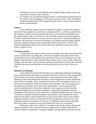 the student how the two look different and to help the student make a more clear
connection to mixtures and a solutions.
3. For students who are English language learners I will translate the parent letter to
the student’s native language as well as the take home activity. This will help the
students guardians learn what is happening in the class as well as promote parent
teacher communication.
Closure:
I will remind the students of my hot chocolate example. I will have the students
determine if the example was a mixture or a solution and why. I will then explain that in
this example a solution was made and that the hot coco mix and the marshmallows are
the solutes and the water is the solvent. I will remind the students of my initial question
of which would be the best to use to make my new concoction. I will ask the students to
respond to this question in at least two sentences; one stating which they think would be
best and a sentence stating why this would make the best concoction. I will have the
students highlight the solute in their answer and write wither their concoction would
create a solution or not.
Extension Activity:
I will provide each student with two pieces of candy corn to take home along with
a note to parents and a recording sheet. This note will explain to students what we are
learning about in class and explain to the parents that I have ask the students to see what
happens when they place candy corn into other solvents such as a cup of milk, cold water,
vinegar, juice and soda. I will ask that the students record what new solvent they tried and
what they discovered and bring their recording sheets back the next day to discuss in
class.
Reflection on Planning:
I knew before this lesson that planning was an important component of teaching a
lesson and specifically important in an inquiry based lesson. However, after teaching this
lesson I believe even more so that planning is a very important process of the lesson.
Planning out the lesson helps assure that there will be enough time to teach, and that the
lesson will run smoothly. Prior to teaching this lesson I felt I was prepared, however, to
feel even more prepared I taught this lesson to my roommates. This was a great part of
my planning as it helped me see areas that I could improve, such as putting all the
materials together prior to the lesson, originally I was not going to do this, but after
running through the lesson with my roommates I realized this would help with time
management. Planning is also very important as it helped me think about how much time
I would have and plan for student responses and questions. Had I planned this lesson
based on how quick I could complete the activities and not taken into account students
responses and their curiosity I would not have had enough time to do this lesson. It is
important to plan for such aspects of a lesson as it helps the lesson run more smoothly
and assures that as a teacher you are more prepared for what you are teaching.
Reflecting on this lesson, I believe it would have been improved by asking more
effective questions. This is one area that when taught in the classroom I did not do as
much as I believe I should have. Asking the students why they believe what they do and
 