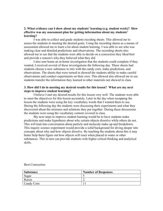 2. What evidence can I show about my students’ learning (e.g. student work)? How
effective was my assessment plan for getting information about my students’
learning?
I was able to collect and grade students recoding sheets. This allowed me to
assess the students in meeting the desired goals. Using the recording sheets as a means of
assessment allowed me to learn a lot about student learning. I was able to see who was
making clear and detailed predictions and observations. The recording sheets also
allowed me to see that the students were able to decide on a concoction they liked best
and provide a reason/s why they believed what they did.
I also sent home an at-home investigation that the students could complete if they
wanted, I received several of these investigations the following day. These sheets had
students choose a new substance to mix with the candy corn, make predictions, and
observations. The sheets that were turned in showed the students ability to make careful
observations and conduct experiments on their own. This allowed also allowed me to see
students transfer the information they learned to other materials not showed in class.
3. How did I do in meeting my desired results for this lesson? What are my next
steps to improve student learning?
I believe I met my desired results for this lesson very well. The students were able
to meet the objectives for this lesson accurately. Later in the day when recapping the
lesson the students were using the key vocabulary words that I wanted them to use.
During the following day the students were discussing their experiments and what they
discovered about the mixtures and solutions they put together. During these discussions
the students were using the vocabulary content covered in class.
My next steps to improve student learning would be to have students make
predictions and make hypothesis about why certain objects dissolve while others do not.
This will lead into conversation about particle and molecule make up and breakdown.
This inquiry science experiment would provide a solid background for diving deeper into
concepts about why and how objects dissolve. By teaching the students about this it may
better help them figure out how objects will react when placed in water or other
substances. This in turn can provide students with higher critical thinking and analytical
skills.
Best Concoction
Substance Number of Responses
Sugar 5
Raisin 2
Candy Corn 11
 