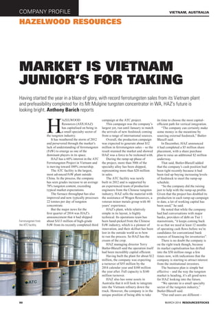 company profile
90
vietnam, australia
hazelwood resources
market is vietnam
junior’s for taking
Having started the year in a blaze of glory, with record ferrotungsten sales from its Vietnam plant
and prefeasibility completed for its Mt Mulgine tungsten concentrator in WA, HAZ’s future is
looking bright. Anthony Barich reports
H
azelwood
Resources (ASX:HAZ)
has capitalised on being in
a small specialty sector of
the tungsten industry.
It has weathered the storm of 2012
and persevered through the market’s
lack of understanding of ferrotungsten
(FeW) to emerge as one of the
dominant players in its space.
HAZ has a 60% interest in the ATC
Ferrotungsten Project in Vietnam and
is moving toward 100% ownership.
The ATC facility is the largest,
most advanced FeW plant outside
China. In the process, the company
has seen grades increase to an average
78% tungsten content, exceeding
typical market expectations.
The furnace throughput has also
improved and now typically processes
22 tonnes per day of tungsten
concentrate.
But the major news for the
first quarter of 2014 was HAZ’s
announcement that it had shipped
about $A13 million of high-grade
FeW from its recently completed third
campaign at the ATC project.
This campaign was the company’s
largest yet, run until January to match
the arrivals of new feedstock coming
from a range of international sources.
Overall, the production campaign
was expected to generate about $12
million in ferrotungsten sales – so the
result stunned the market and showed
HAZ was a force to be reckoned with.
During the ramp-up phase of
the project, more than 500t of the
specialty alloy has been shipped,
representing more than $20 million
in sales.
The ATC facility was newly
built in 2012 and is supported by
an experienced team of production
engineers from the Chinese tungsten
industry. HAZ sells the material with
the assistance of Wogen Resources, a
veteran minor metals group with 40
years’ experience.
HAZ’s plant, while relatively
simple in its layout, is highly
technical. Its operations team has
been hand-picked from the Chinese
FeW industry, which is a pioneer of
innovation, and their skillset has been
lost in the outside world as to how
to run the process. So HAZ has the
cream of the crop.
HAZ managing director Terry
Butler-Blaxell said the operation itself
had been incredibly capital efficient.
Having built the plant for about $12
million, the company was expecting
a turnover of $55 million by the
2014 calendar year and $100 million
the year after. Full capacity is $140
million turnover.
HAZ also has some assets in
Australia that it will look to integrate
into the Vietnam refinery down the
track. However, the company is in the
unique position of being able to take
its time to choose the most capital-
efficient path for vertical integration.
“The company can certainly make
some money in the meantime by
sourcing external feedstock,” Butler-
Blaxell said.
In December, HAZ announced
it had completed a $5 million share
placement, with a share purchase
plan to raise an additional $2 million
underway.
That said, Butler-Blaxell added
that the company’s cash position had
been tight recently because it had
been tied up buying increasing levels
of feedstock to meet the ramp-up
schedule.
“So the company did the raising
just to help with the ramp-up profile.
Given that the project has doubled its
production in each ramp-up campaign
to date, a lot of working capital has
been used,” he said.
He noted that while the company
had had conversations with major
banks, providers of debt on Tier 1
mainstream, “it keeps coming back
to us that we need at least 12 months
of operating cash flows before we’re
candidates for conventional bank
sources of financing for inventories”.
There is no doubt the company is
on the right track though, because
its market capitalisation has drifted
into the $50 million range a few
times now, with indications that the
company is starting to attract interest
from the institutional investors.
The business plan is simple but
effective – and the way the tungsten
market is heading, it’s all good news
for HAZ looking into the future.
“We operate in a small specialty
sector of the tungsten industry,”
Butler-Blaxell said.
“Our end users are different –
MARCH 2014 RESOURCESTOCKS
Ferrotungsten from
the ATC facility.
 