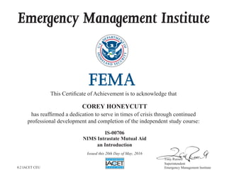 Emergency Management Institute
This Certificate of Achievement is to acknowledge that
has reaffirmed a dedication to serve in times of crisis through continued
professional development and completion of the independent study course:
Tony Russell
Superintendent
Emergency Management Institute
COREY HONEYCUTT
IS-00706
NIMS Intrastate Mutual Aid
an Introduction
Issued this 20th Day of May, 2016
0.2 IACET CEU
 