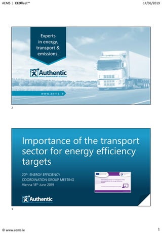 1
AEMS | ECOfleet™ 14/06/2019
© www.aems.ie
Experts
in energy,
transport &
emissions.
www.aems.ie
© Manage energy for profit & planet © www.aems.ie https://ecofleet.ie https://ecodrive.ie
Importance of the transport
sector for energy efficiency
targets
20th ENERGY EFFICIENCY
COORDINATION GROUP MEETING
Vienna 18th June 2019
3
2
3
 