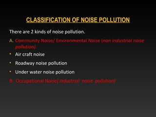 CLASSIFICATION OF NOISE POLLUTION
There are 2 kinds of noise pollution.
A. Community Noise/ Environmental Noise (non industrial noise
pollution).
• Air craft noise
• Roadway noise pollution
• Under water noise pollution
B. Occupational Noise( industrial noise pollution)
 