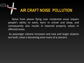 AIR CRAFT NOISE POLLUTION
Noise from planes flying over residential areas impairs
people's ability to work, learn in school and sleep, and
consequently also results in lowered property values in
affected areas.
As passenger volume increases and new and larger airports
are built, noise is becoming even more of a concern.
 
