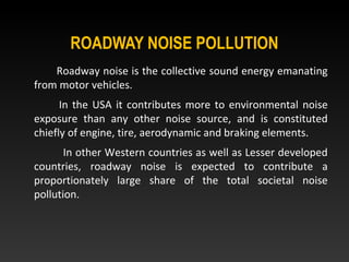 ROADWAY NOISE POLLUTION
Roadway noise is the collective sound energy emanating
from motor vehicles.
In the USA it contributes more to environmental noise
exposure than any other noise source, and is constituted
chiefly of engine, tire, aerodynamic and braking elements.
In other Western countries as well as Lesser developed
countries, roadway noise is expected to contribute a
proportionately large share of the total societal noise
pollution.
 