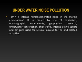 UNDER WATER NOISE POLLUTION
• UNP is intense human-generated noise in the marine
environment. It is caused by use of explosives,
oceanographic experiments, geophysical research,
underwater construction, ship traffic, intense active sonars
and air guns used for seismic surveys for oil and related
activities.
 