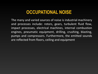 OCCUPATIONAL NOISE
The many and varied sources of noise is industrial machinery
and processes include: rotors, gears, turbulent fluid flow,
impact processes, electrical machines, internal combustion
engines, pneumatic equipment, drilling, crushing, blasting,
pumps and compressors. Furthermore, the emitted sounds
are reflected from floors, ceiling and equipment
 