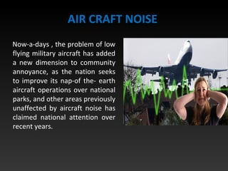 AIR CRAFT NOISE
Now-a-days , the problem of low
flying military aircraft has added
a new dimension to community
annoyance, as the nation seeks
to improve its nap-of the- earth
aircraft operations over national
parks, and other areas previously
unaffected by aircraft noise has
claimed national attention over
recent years.
 
