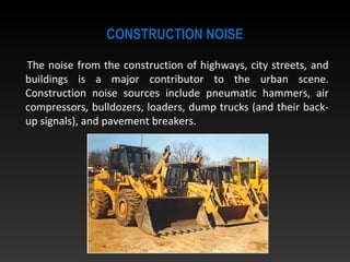 CONSTRUCTION NOISE
The noise from the construction of highways, city streets, and
buildings is a major contributor to the urban scene.
Construction noise sources include pneumatic hammers, air
compressors, bulldozers, loaders, dump trucks (and their back-
up signals), and pavement breakers.
 