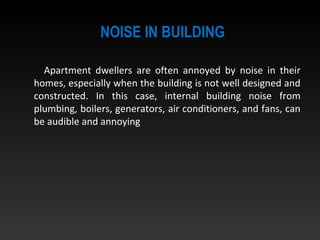 NOISE IN BUILDING
Apartment dwellers are often annoyed by noise in their
homes, especially when the building is not well designed and
constructed. In this case, internal building noise from
plumbing, boilers, generators, air conditioners, and fans, can
be audible and annoying
 