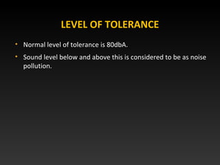 LEVEL OF TOLERANCE
• Normal level of tolerance is 80dbA.
• Sound level below and above this is considered to be as noise
pollution.
 