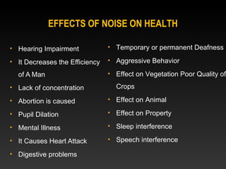 • Hearing Impairment
• It Decreases the Efficiency
of A Man
• Lack of concentration
• Abortion is caused
• Pupil Dilation
• Mental Illness
• It Causes Heart Attack
• Digestive problems
• Temporary or permanent Deafness
• Aggressive Behavior
• Effect on Vegetation Poor Quality of
Crops
• Effect on Animal
• Effect on Property
• Sleep interference
• Speech interference
EFFECTS OF NOISE ON HEALTH
 