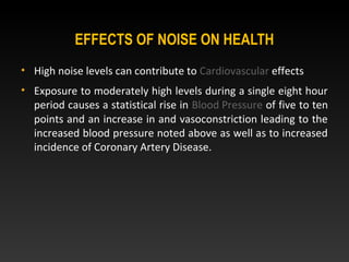 EFFECTS OF NOISE ON HEALTH
• High noise levels can contribute to Cardiovascular effects
• Exposure to moderately high levels during a single eight hour
period causes a statistical rise in Blood Pressure of five to ten
points and an increase in and vasoconstriction leading to the
increased blood pressure noted above as well as to increased
incidence of Coronary Artery Disease.
 