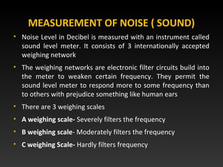 • Noise Level in Decibel is measured with an instrument called
sound level meter. It consists of 3 internationally accepted
weighing network
• The weighing networks are electronic filter circuits build into
the meter to weaken certain frequency. They permit the
sound level meter to respond more to some frequency than
to others with prejudice something like human ears
• There are 3 weighing scales
• A weighing scale- Severely filters the frequency
• B weighing scale- Moderately filters the frequency
• C weighing Scale- Hardly filters frequency
MEASUREMENT OF NOISE ( SOUND)
 