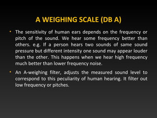 A WEIGHING SCALE (DB A)
• The sensitivity of human ears depends on the frequency or
pitch of the sound. We hear some frequency better than
others. e.g. If a person hears two sounds of same sound
pressure but different intensity one sound may appear louder
than the other. This happens when we hear high frequency
much better than lower frequency noise.
• An A-weighing filter, adjusts the measured sound level to
correspond to this peculiarity of human hearing. It filter out
low frequency or pitches.
 