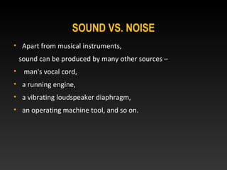 • Apart from musical instruments,
sound can be produced by many other sources –
• man's vocal cord,
• a running engine,
• a vibrating loudspeaker diaphragm,
• an operating machine tool, and so on.
SOUND VS. NOISE
 