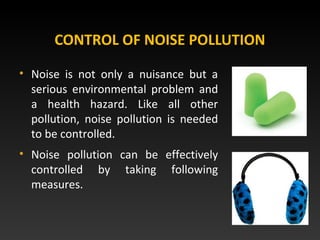 CONTROL OF NOISE POLLUTION
• Noise is not only a nuisance but a
serious environmental problem and
a health hazard. Like all other
pollution, noise pollution is needed
to be controlled.
• Noise pollution can be effectively
controlled by taking following
measures.
 