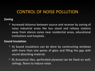 Zoning
 Increased distance between source and receiver by zoning of
noisy industrial areas like bus stand and railway stations
away from silence zones near residential areas, educational
institutions and hospitals.
Sound Insulation
 A) Sound insulations can be done by constructing windows
with more than one panes of glass and filling the gap with
sound absorbing material.
 B) Acoustical tiles, perforated plywood can be fixed on wall,
ceilings, floors to reduce noise.
CONTROL OF NOISE POLLUTION
 