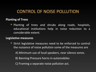 CONTROL OF NOISE POLLUTION
Planting of Trees
 Planting of trees and shrubs along roads, hospitals,
educational institutions help in noise reduction to a
considerable extent.
Legislative measures
 Strict legislative measures need to be enforced to control
the nuisance of noise pollution some of the measures are
A) Minimum use of loud speakers, near silence zones.
B) Banning Pressure horns in automobiles
C) Framing a separate noise pollution act.
 