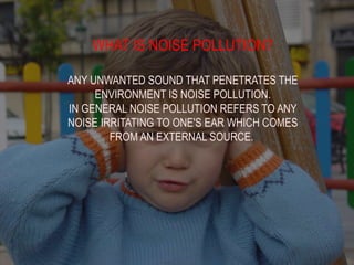 WHAT IS NOISE POLLUTION?
ANY UNWANTED SOUND THAT PENETRATES THE
ENVIRONMENT IS NOISE POLLUTION.
IN GENERAL NOISE POLLUTION REFERS TO ANY
NOISE IRRITATING TO ONE'S EAR WHICH COMES
FROM AN EXTERNAL SOURCE.
 