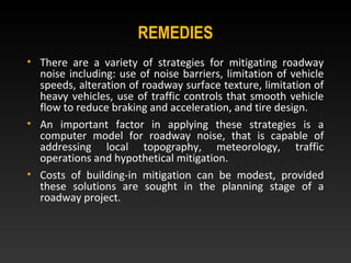 REMEDIES
• There are a variety of strategies for mitigating roadway
noise including: use of noise barriers, limitation of vehicle
speeds, alteration of roadway surface texture, limitation of
heavy vehicles, use of traffic controls that smooth vehicle
flow to reduce braking and acceleration, and tire design.
• An important factor in applying these strategies is a
computer model for roadway noise, that is capable of
addressing local topography, meteorology, traffic
operations and hypothetical mitigation.
• Costs of building-in mitigation can be modest, provided
these solutions are sought in the planning stage of a
roadway project.
 