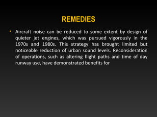 REMEDIES
• Aircraft noise can be reduced to some extent by design of
quieter jet engines, which was pursued vigorously in the
1970s and 1980s. This strategy has brought limited but
noticeable reduction of urban sound levels. Reconsideration
of operations, such as altering flight paths and time of day
runway use, have demonstrated benefits for
 