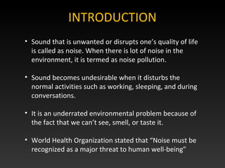 INTRODUCTION
• Sound that is unwanted or disrupts one’s quality of life
is called as noise. When there is lot of noise in the
environment, it is termed as noise pollution.
• Sound becomes undesirable when it disturbs the
normal activities such as working, sleeping, and during
conversations.
• It is an underrated environmental problem because of
the fact that we can’t see, smell, or taste it.
• World Health Organization stated that “Noise must be
recognized as a major threat to human well-being”
 
