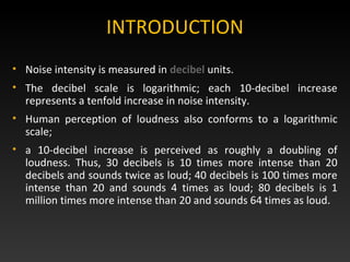 • Noise intensity is measured in decibel units.
• The decibel scale is logarithmic; each 10-decibel increase
represents a tenfold increase in noise intensity.
• Human perception of loudness also conforms to a logarithmic
scale;
• a 10-decibel increase is perceived as roughly a doubling of
loudness. Thus, 30 decibels is 10 times more intense than 20
decibels and sounds twice as loud; 40 decibels is 100 times more
intense than 20 and sounds 4 times as loud; 80 decibels is 1
million times more intense than 20 and sounds 64 times as loud.
INTRODUCTION
 