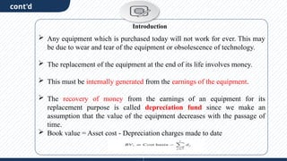 cont'd
 Any equipment which is purchased today will not work for ever. This may
be due to wear and tear of the equipment or obsolescence of technology.
 The replacement of the equipment at the end of its life involves money.
 This must be internally generated from the earnings of the equipment.
 The recovery of money from the earnings of an equipment for its
replacement purpose is called depreciation fund since we make an
assumption that the value of the equipment decreases with the passage of
time.
 Book value = Asset cost - Depreciation charges made to date
Introduction
 