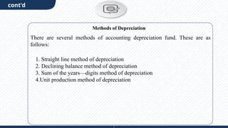 cont'd
There are several methods of accounting depreciation fund. These are as
follows:
1. Straight line method of depreciation
2. Declining balance method of depreciation
3. Sum of the years—digits method of depreciation
4.Unit production method of depreciation
Methods of Depreciation
 
