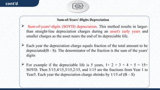 cont'd
 Sum-of-years'-digits (SOYD) depreciation. This method results in larger-
than straight-line depreciation charges during an asset's early years and
smaller charges as the asset nears the end of its depreciable life.
 Each year the depreciation charge equals fraction of the total amount to be
depreciated(B - S). The denominator of the fraction is the sum of the years'
digits
 For example if the depreciable life is 5 years, 1+ 2 + 3 + 4 + 5 = 15=
SOYD. Then 5/15,4/15,3/15,2/15, and 1/15 are the fractions from Year 1 to
Year5. Each year the depreciation charge shrinks by 1/15 of (B – S)
Sum-of-Years'-Digits Depreciation
 
