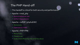 The PHP Hand-off
• This handoff is critical for both security and performance
• Apache + mod_php
• Runs as webserver user
• Unified mega-process

• Apache + suPHP / phpSuEXEC
• Runs as you
• Expensive to create

• Apache + PHP-FPM
• Runs as you

• Cheap to use
• Scales more efficiently than all of the above

 