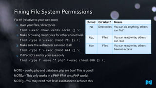 Fixing File System Permissions
Fix it!! (relative to your web root)
1. Own your files / directories

chmod

find -exec chown eecms.eecms {} ;

2. Make browsing directories for others non-trivial.
find -type d -exec chmod 711 {} ;

3. Make sure the webserver can read it all

711

On What?

Means

Directories You can do anything, others
can ‘list’

644

Files

You can read/write, others
can read

600

Files

You can read/write, others
have no access

find -type f -exec chmod 644 {} ;

4. PHP scripts are for your eyes only
find -type f -name “*.php” -exec chmod 600 {} ;

NOTE – config.php and database.php are 600! This is good!
NOTE2 – This only works in a PHP-FPM or suPHP world!
NOTE3 –You may need root level assistance to achieve this

 
