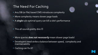 The Need For Caching
• Any DB (or file) based CMS introduces complexity
• More complexity means slower page loads

• A single sub-optimal query can kill a site’s performance
• This all sounds pretty dire 
• More queries does not necessarily mean slower page loads!
• Developers need strike a balance between speed, complexity and
maintainability
• Caching can fix it!!

 