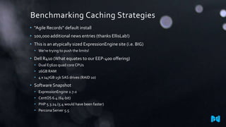 Benchmarking Caching Strategies
• “Agile Records” default install
• 100,000 additional news entries (thanks EllisLab!)
• This is an atypically sized ExpressionEngine site (i.e. BIG)
• We’re trying to push the limits!

• Dell R410 (What equates to our EEP-400 offering)
• Dual E5620 quad core CPUs
• 16GB RAM
• 4 x 147GB 15k SAS drives (RAID 10)

• Software Snapshot
• ExpressionEngine 2.7.0
• CentOS 6.4 (64-bit)
• PHP 5.3.24 (5.4 would have been faster)
• Percona Server 5.5

 