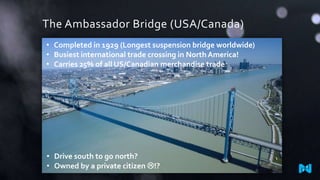The Ambassador Bridge (USA/Canada)
• Completed in 1929 (Longest suspension bridge worldwide)
• Busiest international trade crossing in North America!
• Carries 25% of all US/Canadian merchandise trade

• Drive south to go north?
• Owned by a private citizen !?

 