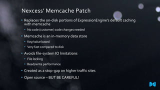 Nexcess’ Memcache Patch
• Replaces the on-disk portions of ExpressionEngine’s default caching
with memcache
• No code (customer) code changes needed

• Memcache is an in-memory data store
• Key/value based
• Very fast compared to disk

• Avoids file-system IO limitations
• File locking
• Read/write performance

• Created as a stop-gap on higher traffic sites
• Open source – BUT BE CAREFUL!

 