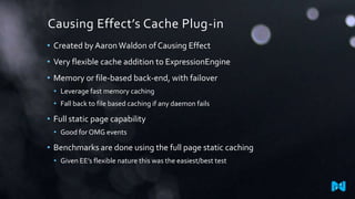 Causing Effect’s Cache Plug-in
• Created by Aaron Waldon of Causing Effect
• Very flexible cache addition to ExpressionEngine
• Memory or file-based back-end, with failover
• Leverage fast memory caching
• Fall back to file based caching if any daemon fails

• Full static page capability
• Good for OMG events

• Benchmarks are done using the full page static caching
• Given EE’s flexible nature this was the easiest/best test

 