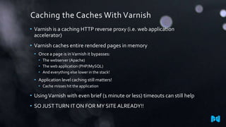 Caching the Caches With Varnish
• Varnish is a caching HTTP reverse proxy (i.e. web application
accelerator)

• Varnish caches entire rendered pages in memory
• Once a page is in Varnish it bypasses:
• The webserver (Apache)
• The web application (PHP/MySQL)
• And everything else lower in the stack!

• Application level caching still matters!
• Cache misses hit the application

• Using Varnish with even brief (1 minute or less) timeouts can still help

• SO JUST TURN IT ON FOR MY SITE ALREADY!!

 