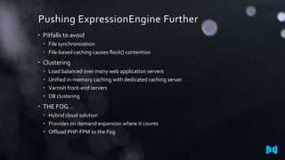 Pushing ExpressionEngine Further
• Pitfalls to avoid
• File synchronization
• File-based caching causes flock() contention

• Clustering
•
•
•
•

Load balanced over many web application servers
Unified in-memory caching with dedicated caching server
Varnish front-end servers
DB clustering

• THE FOG…
• Hybrid cloud solution
• Provides on-demand expansion where it counts
• Offload PHP-FPM to the Fog

 