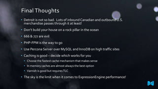 Final Thoughts
• Detroit is not so bad. Lots of inbound Canadian and outbound U.S.
merchandise passes through it at least!
• Don’t build your house on a rock pillar in the ocean
• 666 & 777 are evil
• PHP-FPM is the way to go
• Use Percona Server over MySQL and InnoDB on high traffic sites
• Caching is good – decide which works for you
• Choose the fastest cache mechanism that makes sense
• In memory caches are almost always the best option

• Varnish is good but requires TLC

• The sky is the limit when it comes to ExpressionEngine performance!

 