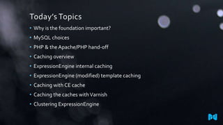 Today’s Topics
• Why is the foundation important?
• MySQL choices

• PHP & the Apache/PHP hand-off
• Caching overview
• ExpressionEngine internal caching

• ExpressionEngine (modified) template caching
• Caching with CE cache
• Caching the caches with Varnish

• Clustering ExpressionEngine

 