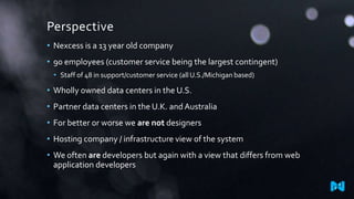 Perspective
• Nexcess is a 13 year old company
• 90 employees (customer service being the largest contingent)
• Staff of 48 in support/customer service (all U.S./Michigan based)

• Wholly owned data centers in the U.S.
• Partner data centers in the U.K. and Australia
• For better or worse we are not designers
• Hosting company / infrastructure view of the system
• We often are developers but again with a view that differs from web
application developers

 
