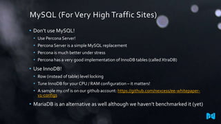 MySQL (For Very High Traffic Sites)
• Don’t use MySQL!
• Use Percona Server!

• Percona Server is a simple MySQL replacement
• Percona is much better under stress
• Percona has a very good implementation of InnoDB tables (called XtraDB)

• Use InnoDB!
• Row (instead of table) level locking
• Tune InnoDB for your CPU / RAM configuration – it matters!
• A sample my.cnf is on our github account: https://github.com/nexcess/ee-whitepaperv1-configs

• MariaDB is an alternative as well although we haven’t benchmarked it (yet)

 