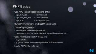 PHP Basics
• Use APC (as an opcode cache only)
• apc.shm_size
• apc.num_files_hint
• apc_stat

= 256M (at least)
= 10000 (at least)
= 0 (for production)

• Bump PHP’s memory_limit (128M works well)
• Turn off open_basedir
• Leaving it on kills the realpath cache
• Security concerns can be handled with tighter file system security

• Use a recent version of PHP (5.4.x+)
• 5.4.x is fast!
• 5.4.x has a much lower memory footprint than prior versions

• Invoke PHP in the right way

 