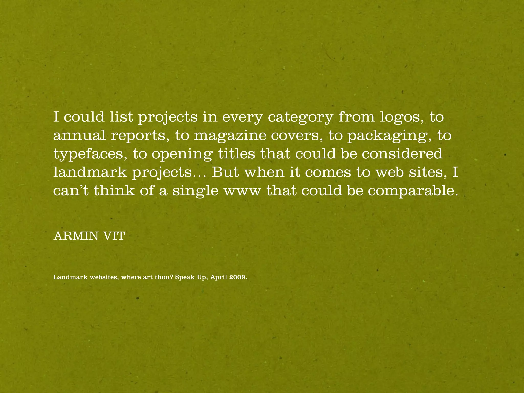 I could list projects in every category from logos, to
annual reports, to magazine covers, to packaging, to
typefaces, to opening titles that could be considered
landmark projects… But when it comes to web sites, I
can’t think of a single www that could be comparable.

ARMIN VIT


Landmark websites, where art thou? Speak Up, April 2009.
 
